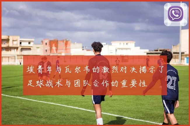 埃青年与瓦尔韦的激烈对决揭示了足球战术与团队合作的重要性