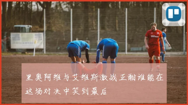 里奥阿维与艾维斯激战正酣谁能在这场对决中笑到最后