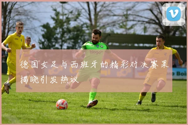 德国女足与西班牙的精彩对决赛果揭晓引发热议