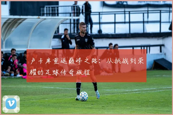 卢卡库重返巅峰之路：从挑战到荣耀的足球传奇旅程
