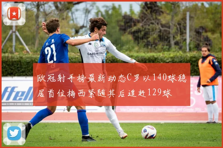 欧冠射手榜最新动态C罗以140球稳居首位梅西紧随其后追赶129球