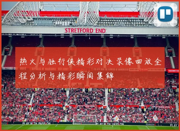 热火与独行侠精彩对决录像回放全程分析与精彩瞬间集锦
