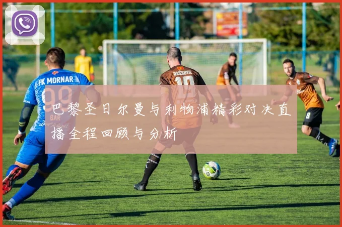巴黎圣日尔曼与利物浦精彩对决直播全程回顾与分析