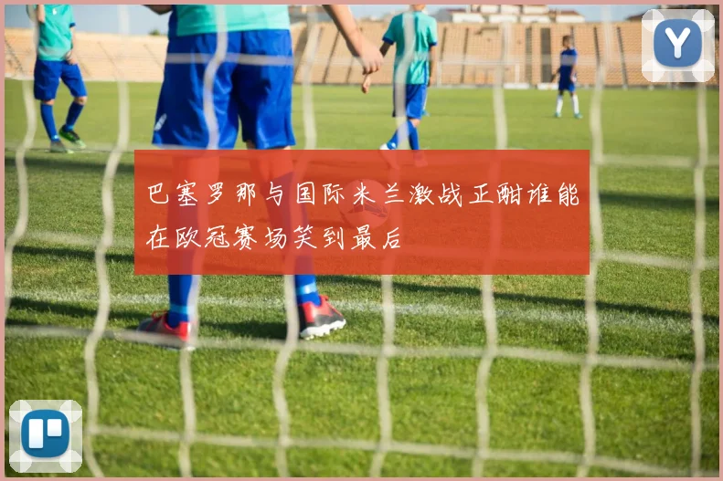 巴塞罗那与国际米兰激战正酣谁能在欧冠赛场笑到最后