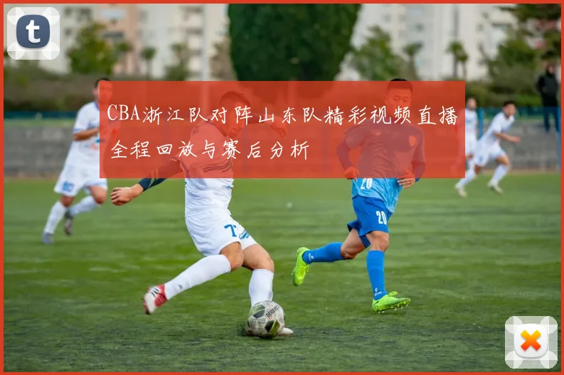 CBA浙江队对阵山东队精彩视频直播全程回放与赛后分析