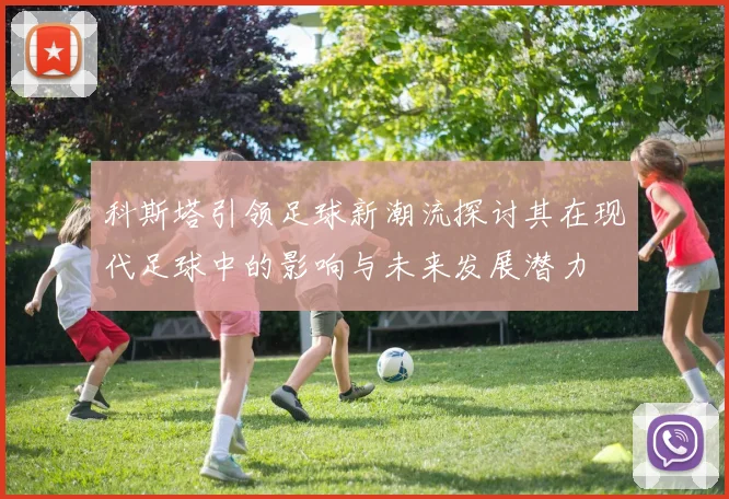 科斯塔引领足球新潮流探讨其在现代足球中的影响与未来发展潜力