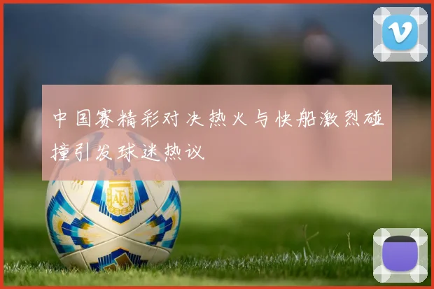 中国赛精彩对决热火与快船激烈碰撞引发球迷热议