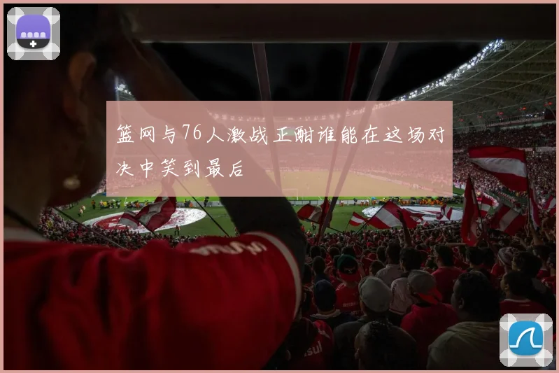 篮网与76人激战正酣谁能在这场对决中笑到最后
