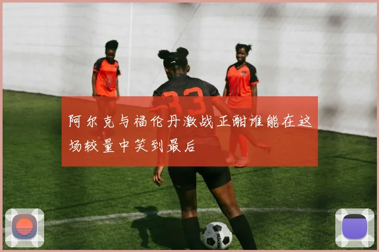 阿尔克与福伦丹激战正酣谁能在这场较量中笑到最后
