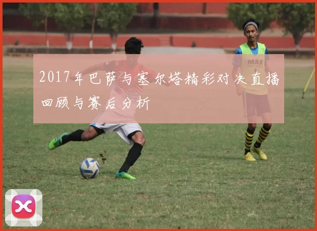 2017年巴萨与塞尔塔精彩对决直播回顾与赛后分析