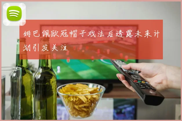 姆巴佩欧冠帽子戏法后透露未来计划引发关注