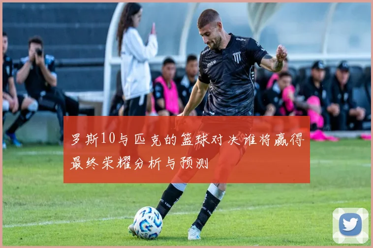 罗斯10与匹克的篮球对决谁将赢得最终荣耀分析与预测