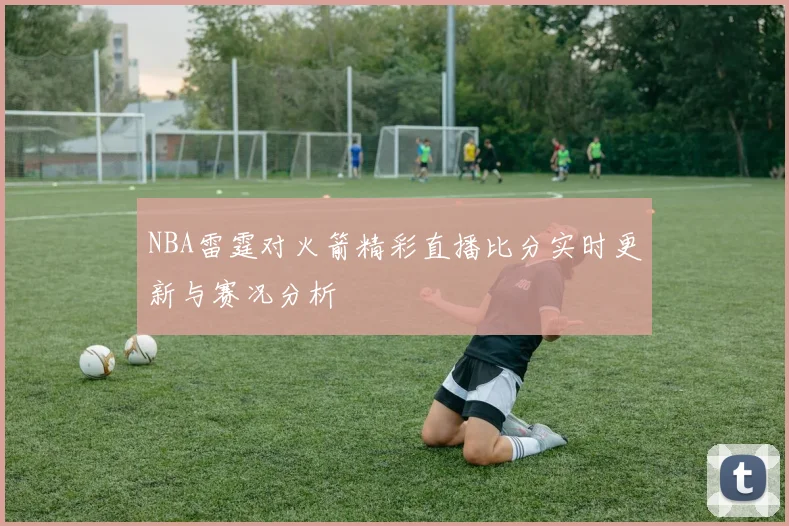 NBA雷霆对火箭精彩直播比分实时更新与赛况分析