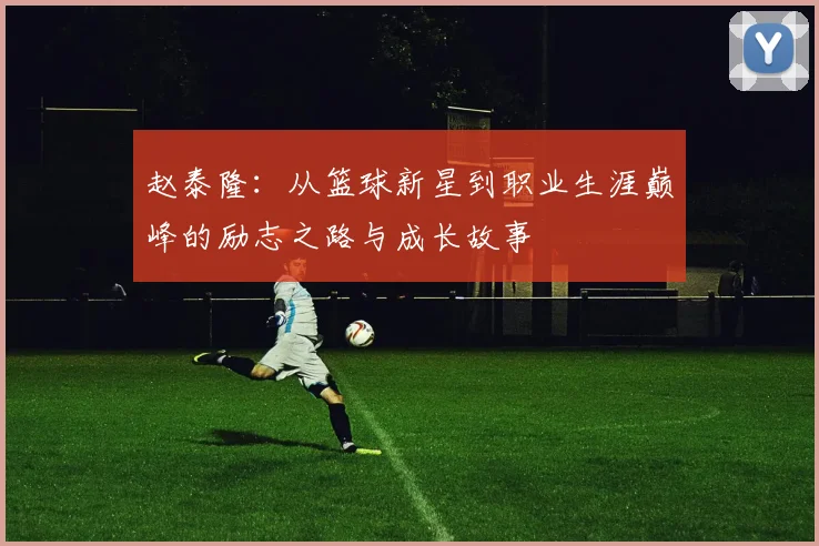 赵泰隆：从篮球新星到职业生涯巅峰的励志之路与成长故事