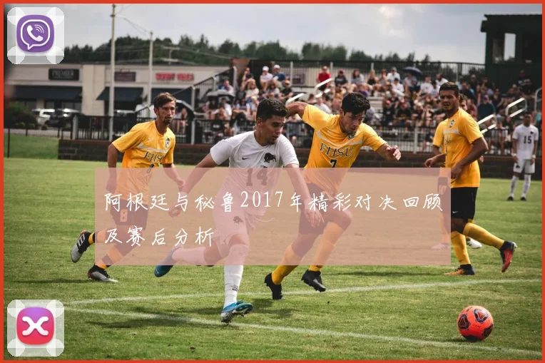 阿根廷与秘鲁2017年精彩对决回顾及赛后分析
