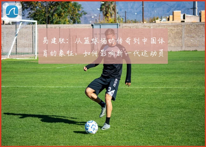易建联：从篮球场的传奇到中国体育的象征，如何影响新一代运动员成长