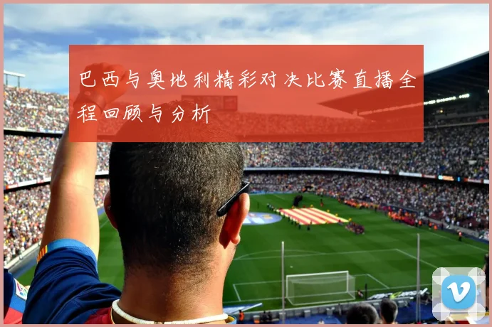 巴西与奥地利精彩对决比赛直播全程回顾与分析