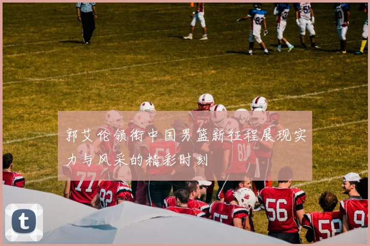 郭艾伦领衔中国男篮新征程展现实力与风采的精彩时刻