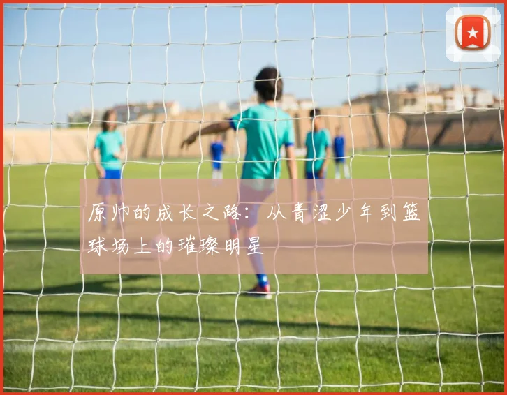 原帅的成长之路：从青涩少年到篮球场上的璀璨明星