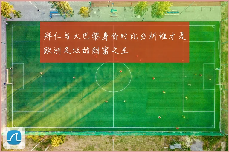 拜仁与大巴黎身价对比分析谁才是欧洲足坛的财富之王