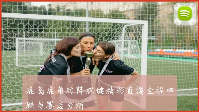 鹿岛鹿角对阵权健精彩直播全程回顾与赛后分析