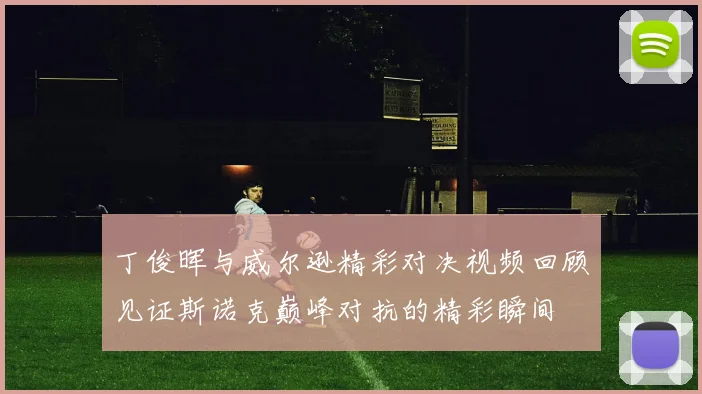 丁俊晖与威尔逊精彩对决视频回顾见证斯诺克巅峰对抗的精彩瞬间