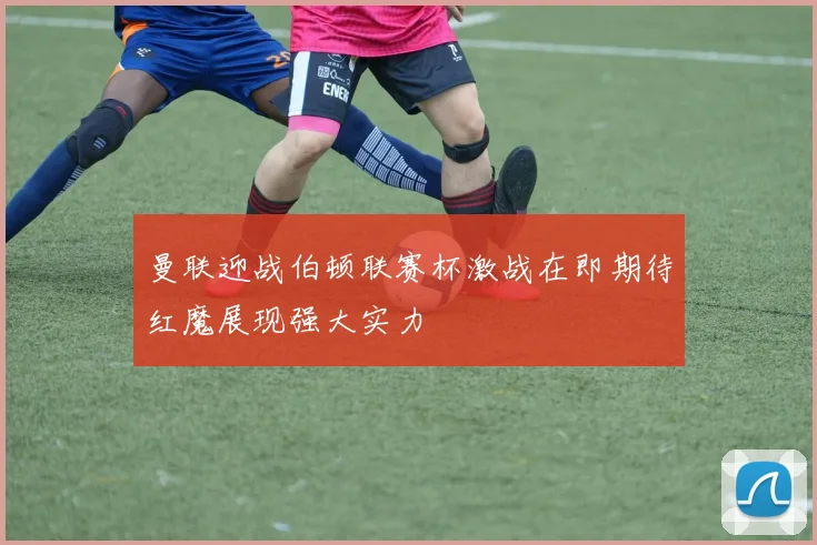 曼联迎战伯顿联赛杯激战在即期待红魔展现强大实力