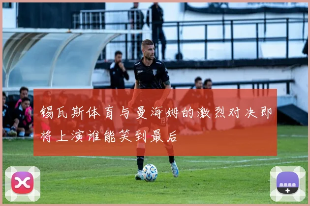 锡瓦斯体育与曼海姆的激烈对决即将上演谁能笑到最后