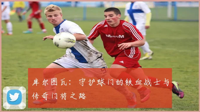 库尔图瓦：守护球门的铁血战士与传奇门将之路