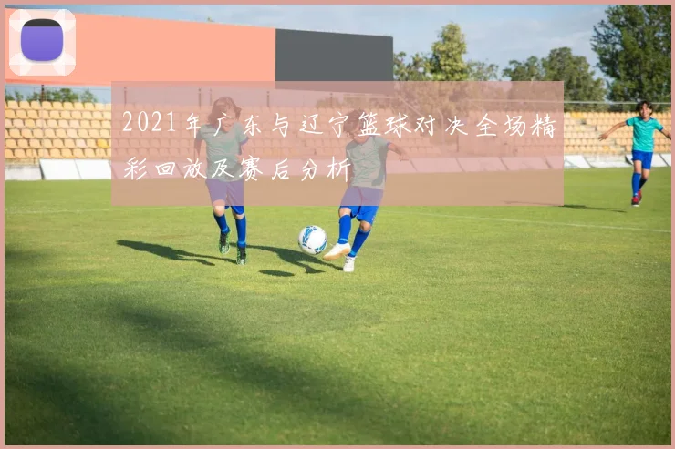 2021年广东与辽宁篮球对决全场精彩回放及赛后分析