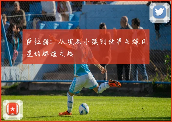 萨拉赫：从埃及小镇到世界足球巨星的辉煌之路