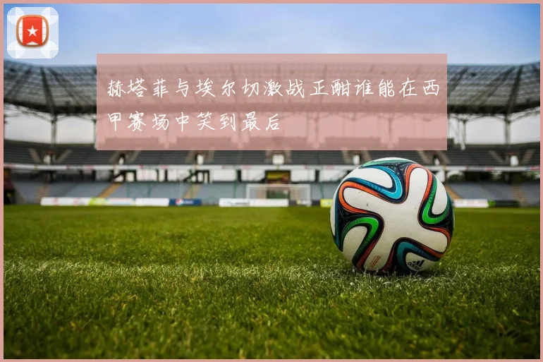 赫塔菲与埃尔切激战正酣谁能在西甲赛场中笑到最后