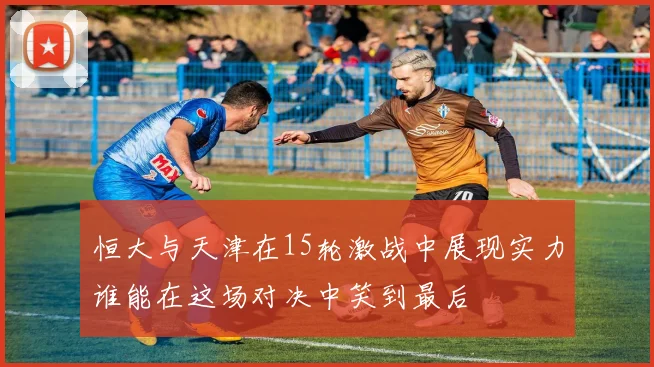 恒大与天津在15轮激战中展现实力谁能在这场对决中笑到最后