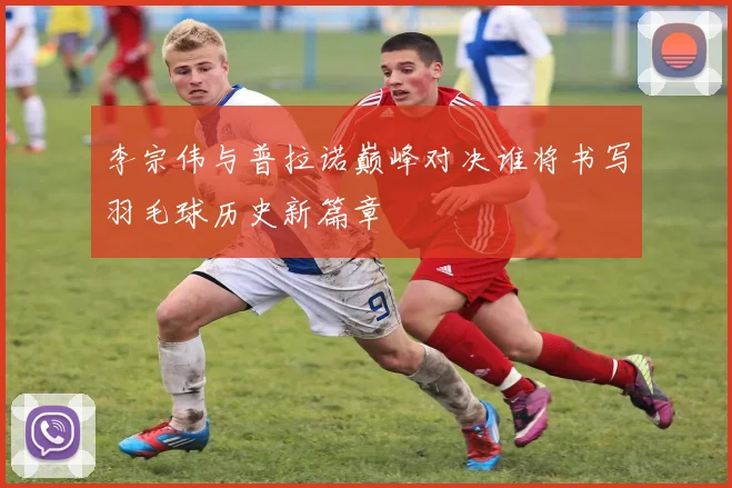 李宗伟与普拉诺巅峰对决谁将书写羽毛球历史新篇章