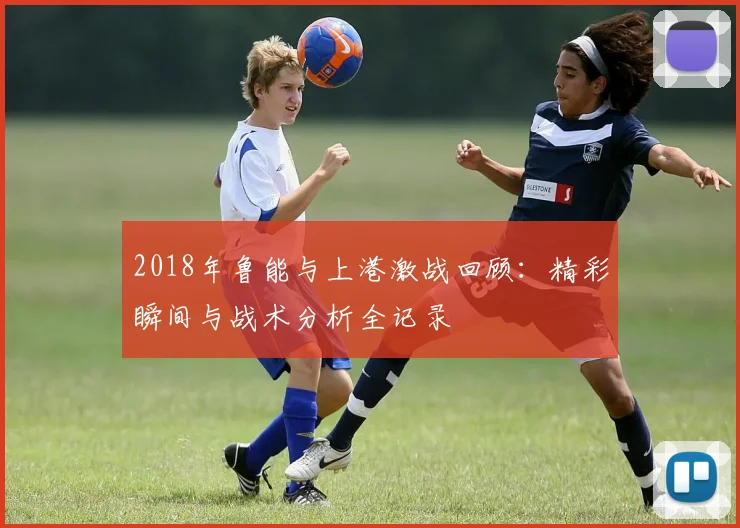 2018年鲁能与上港激战回顾：精彩瞬间与战术分析全记录