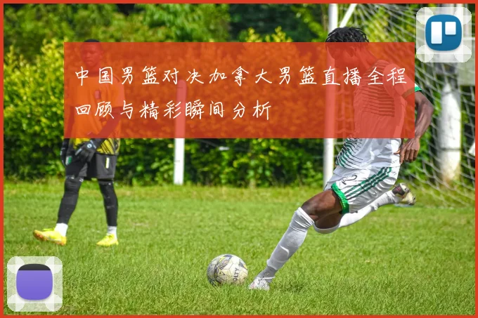 中国男篮对决加拿大男篮直播全程回顾与精彩瞬间分析