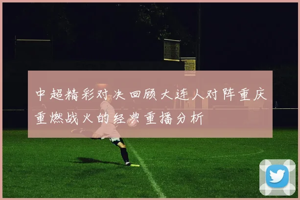 中超精彩对决回顾大连人对阵重庆重燃战火的经典重播分析