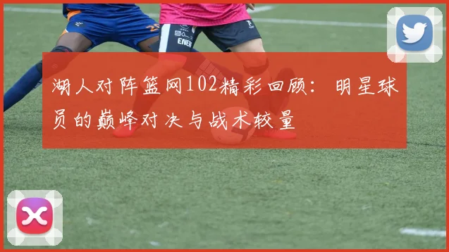 湖人对阵篮网102精彩回顾：明星球员的巅峰对决与战术较量