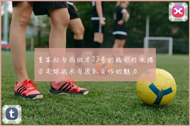 皇家社与西班牙23号的精彩对决揭示足球战术与团队合作的魅力