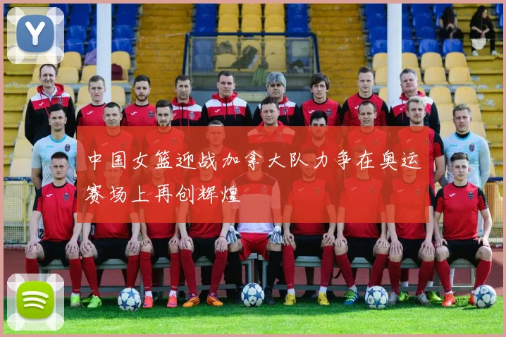 中国女篮迎战加拿大队力争在奥运赛场上再创辉煌