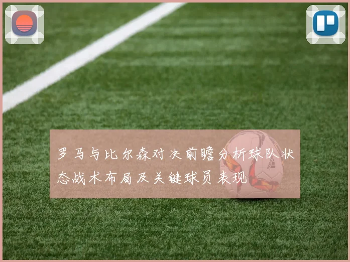罗马与比尔森对决前瞻分析球队状态战术布局及关键球员表现
