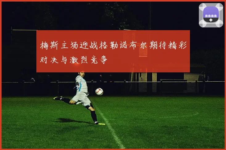 梅斯主场迎战格勒诺布尔期待精彩对决与激烈竞争