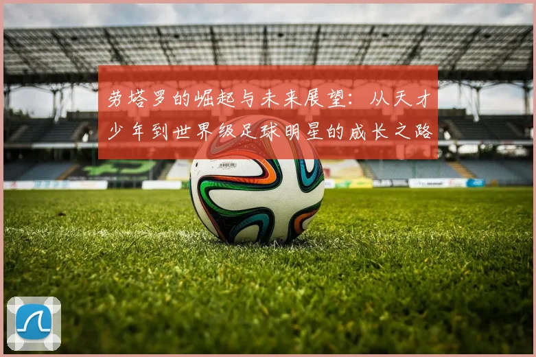 劳塔罗的崛起与未来展望：从天才少年到世界级足球明星的成长之路