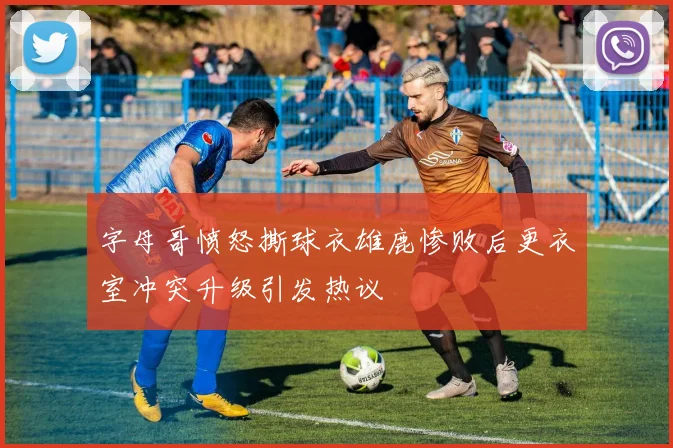 字母哥愤怒撕球衣雄鹿惨败后更衣室冲突升级引发热议