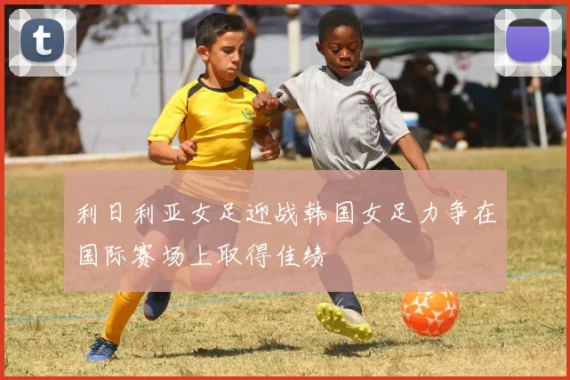 利日利亚女足迎战韩国女足力争在国际赛场上取得佳绩