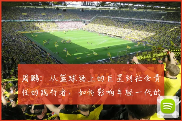周鹏：从篮球场上的巨星到社会责任的践行者，如何影响年轻一代的成长与发展