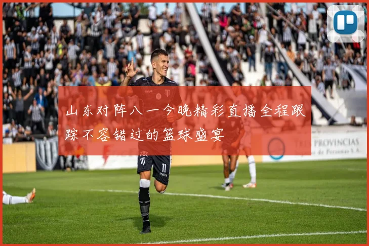 山东对阵八一今晚精彩直播全程跟踪不容错过的篮球盛宴