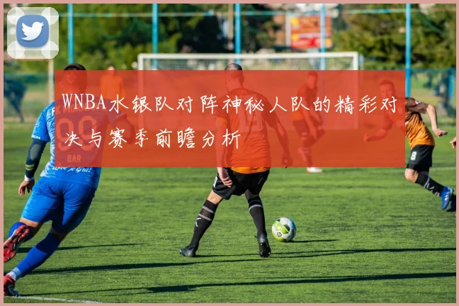 WNBA水银队对阵神秘人队的精彩对决与赛季前瞻分析