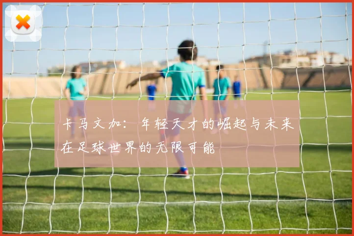 卡马文加：年轻天才的崛起与未来在足球世界的无限可能