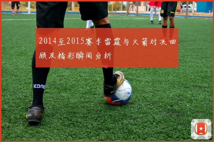 2014至2015赛季雷霆与火箭对决回顾及精彩瞬间分析